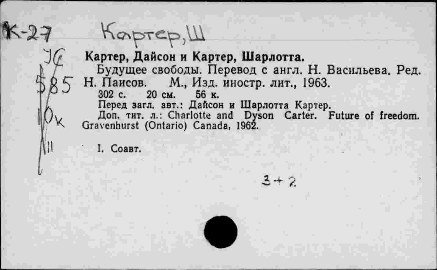 ﻿
Картер, Дайсон и Картер, Шарлотта.
Будущее свободы. Перевод с англ. Н. Васильева. Ред.
Н. Паисов. М., Изд. иностр, лит., 1963.
302 с. 20 см. 56 к.
Перед загл. авт.: Дайсон и Шарлотта Картер.
Доп. тит. л.: Charlotte and Dyson Carter. Future of freedom. Gravenhurst (Ontario) Canada, 1962.
1. Соавт.